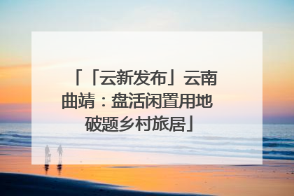 「云新发布」云南曲靖：盘活闲置用地 破题乡村旅居