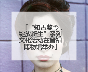 “知古鉴今，绽放新生”系列文化活动在晋祠博物馆举办