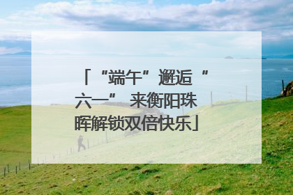 “端午”邂逅“六一” 来衡阳珠晖解锁双倍快乐
