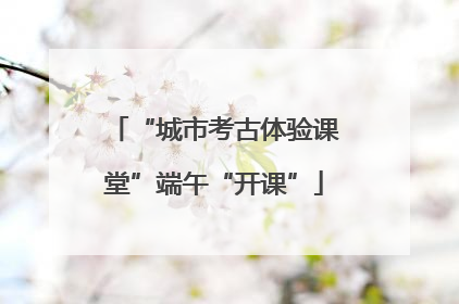 “城市考古体验课堂”端午“开课”