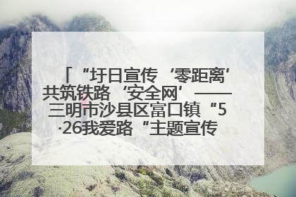“圩日宣传‘零距离’共筑铁路‘安全网’——三明市沙县区富口镇“5·26我爱路“主题宣传活动成效显著