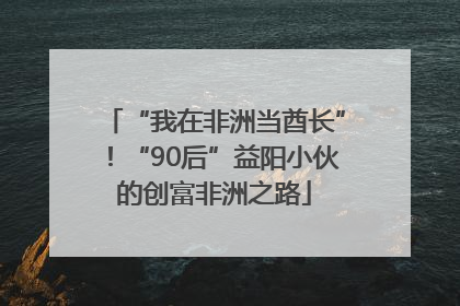 “我在非洲当酋长”！“90后”益阳小伙的创富非洲之路