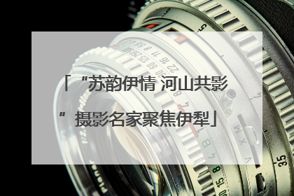 “苏韵伊情 河山共影”摄影名家聚焦伊犁
