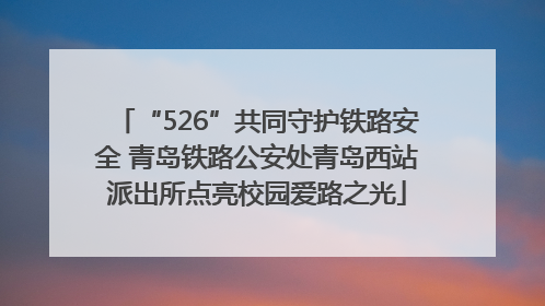 “526”共同守护铁路安全 青岛铁路公安处青岛西站派出所点亮校园爱路之光