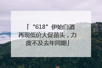 “618”伊始白酒再现低价大促苗头，力度不及去年同期