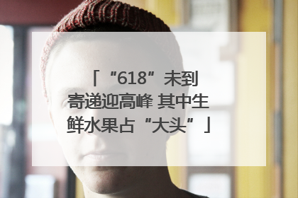 “618”未到 寄递迎高峰 其中生鲜水果占“大头”