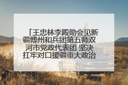 王忠林李殿勋会见新疆博州和兵团第五师双河市党政代表团 坚决扛牢对口援疆重大政治责任 推动双方实现优势互补务实合作