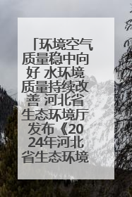 环境空气质量稳中向好 水环境质量持续改善 河北省生态环境厅发布《2024年河北省生态环境状况公报》