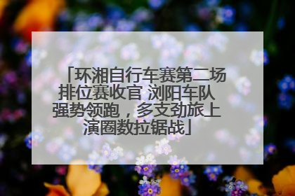 环湘自行车赛第二场排位赛收官 浏阳车队强势领跑，多支劲旅上演圈数拉锯战