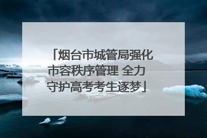 烟台市城管局强化市容秩序管理 全力守护高考考生逐梦