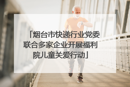 烟台市快递行业党委联合多家企业开展福利院儿童关爱行动
