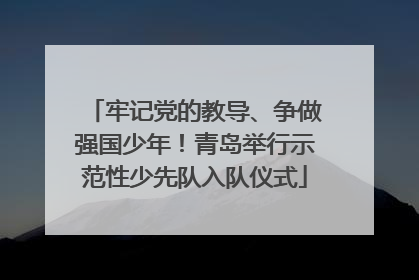 牢记党的教导、争做强国少年！青岛举行示范性少先队入队仪式