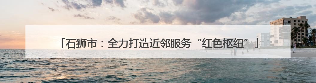 石狮市：全力打造近邻服务“红色枢纽”