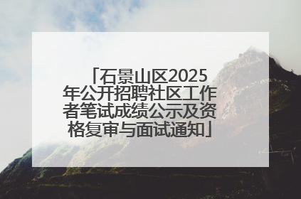 石景山区2025年公开招聘社区工作者笔试成绩公示及资格复审与面试通知