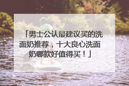 男士公认最建议买的洗面奶推荐，十大良心洗面奶哪款好值得买！
