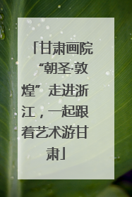甘肃画院“朝圣·敦煌”走进浙江，一起跟着艺术游甘肃
