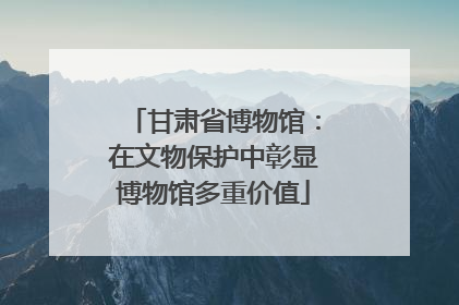 甘肃省博物馆：在文物保护中彰显博物馆多重价值