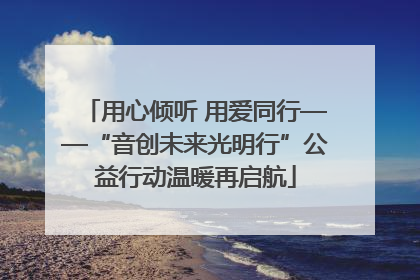 用心倾听 用爱同行——“音创未来光明行”公益行动温暖再启航