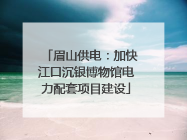 眉山供电：加快江口沉银博物馆电力配套项目建设