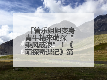 管乐姐姐变身青牛精来萌探“乘风破浪”！《萌探奇遇记》第五期全程高能
