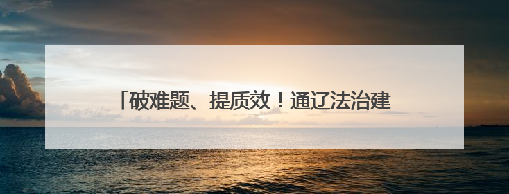 破难题、提质效!通辽法治建设多维发力绘就善治新图景