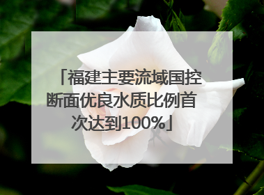 福建主要流域国控断面优良水质比例首次达到100%