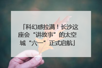 科幻感拉满！长沙这座会“讲故事”的太空城“六一”正式启航