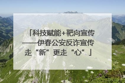 科技赋能+靶向宣传——伊春公安反诈宣传走“新”更走“心”