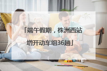 端午假期，株洲西站增开动车组36趟