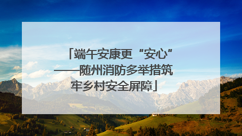 端午安康更“安心”——随州消防多举措筑牢乡村安全屏障