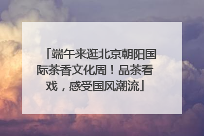端午来逛北京朝阳国际茶香文化周！品茶看戏，感受国风潮流