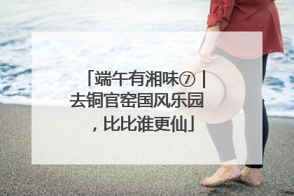 端午有湘味⑦｜去铜官窑国风乐园，比比谁更仙