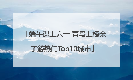 端午遇上六一 青岛上榜亲子游热门Top10城市