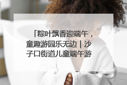 粽叶飘香迎端午，童趣游园乐无边｜沙子口街道儿童端午游园活动圆满落幕