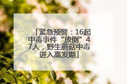紧急预警：16起中毒事件“放倒”47人，野生蘑菇中毒进入高发期