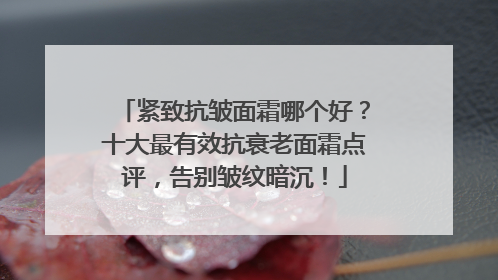 紧致抗皱面霜哪个好？十大最有效抗衰老面霜点评，告别皱纹暗沉！