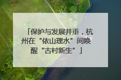 保护与发展并重，杭州在“依山理水”间唤醒“古村新生”