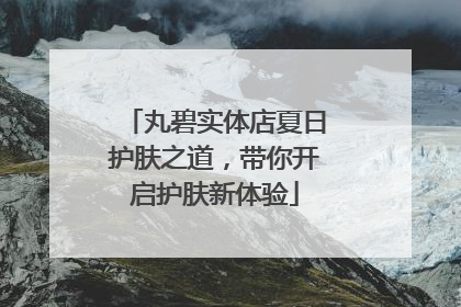 丸碧实体店夏日护肤之道，带你开启护肤新体验