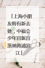 上海小朋友将有新去处，中福会少年宫新宫落地黄浦滨江