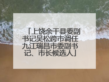 上饶余干县委副书记吴松跨市调任九江瑞昌市委副书记、市长候选人