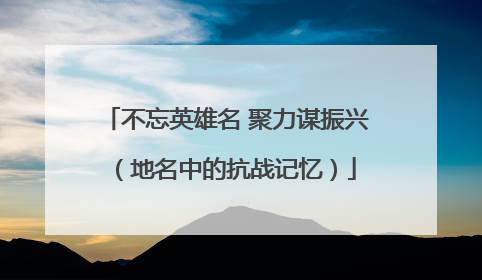 不忘英雄名 聚力谋振兴（地名中的抗战记忆）