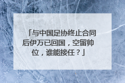 与中国足协终止合同后伊万已回国，空留帅位，谁能接任？