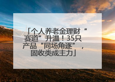 个人养老金理财“赛道”升温！35只产品“同场角逐”，固收类成主力
