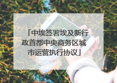 中埃签署埃及新行政首都中央商务区城市运营执行协议
