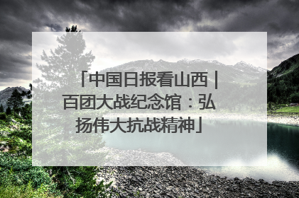 中国日报看山西｜百团大战纪念馆：弘扬伟大抗战精神