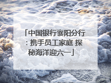 中国银行襄阳分行：携手员工家庭 探秘海洋迎六一