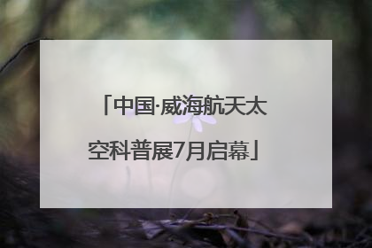 中国·威海航天太空科普展7月启幕