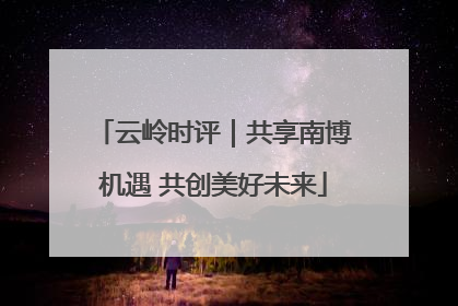 云岭时评｜共享南博机遇 共创美好未来