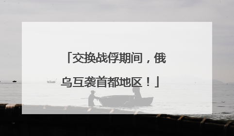 交换战俘期间，俄乌互袭首都地区！