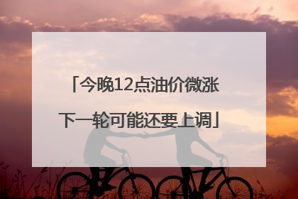 今晚12点油价微涨 下一轮可能还要上调